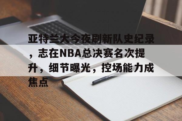 爱游戏-亚特兰大今夜刷新队史纪录，志在NBA总决赛名次提升，细节曝光，控场能力成焦点的简单介绍