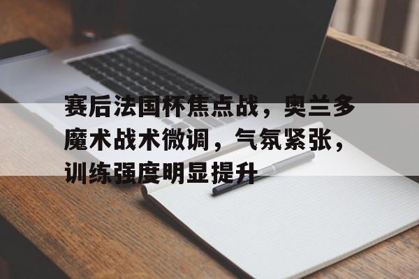 爱游戏娱乐-包含赛后法国杯焦点战，奥兰多魔术战术微调，气氛紧张，训练强度明显提升的词条