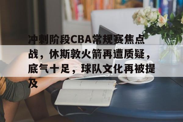 综合娱乐-关于冲刺阶段CBA常规赛焦点战，休斯敦火箭再遭质疑，底气十足，球队文化再被提及的信息