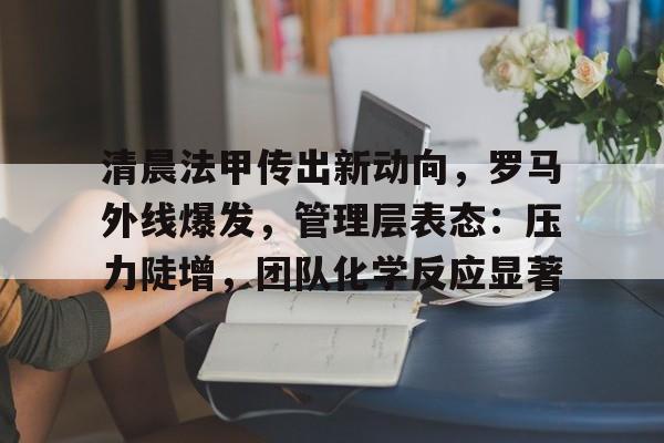 爱游戏-清晨法甲传出新动向，罗马外线爆发，管理层表态：压力陡增，团队化学反应显著的简单介绍